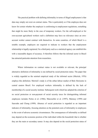 The practical problem with defining informality in terms of illegal employment is that 
data may simply not exist on contract status. This is particularly so if the employee does not 
know for certain whether the employer is conforming to employment regulations, something 
that might be more likely in the case of temporary workers. For the self-employed or for 
own-account agricultural workers such a definition may have no relevance since an own-account 
worker cannot contract with themselves. In some countries, of which Brazil is a 
notable example, employers are required to indicate to workers that the employment 
relationship is legally registered. So a third party such as a statistical agency can establish this 
with a reasonable degree of accuracy. It therefore follows that the informal sector in Brazil 
has attracted particular attention from researchers. 
Where information on contract status is not available or relevant, the principal 
alternative definition of informality is one defined by social protection status. The paper that 
is widely regarded as the seminal empirical study of the informal sector (Merrick, 1976) 
employs this definition. Merrick’s study is of the urban labour market of Belo Horizonte in 
central eastern Brazil. For employed workers informality is defined by the lack of 
membership of a social security institute. Subsequent work which has adopted the criterion of 
no social protection or non-payment of social security taxes for distinguishing informal 
employees includes Portes et al. (1986), Marcouiller et al. (1997), Maloney (1999) and 
Saavedra and Chong (1999). Absence of social protection is regarded as an important 
indicator of informality, focusing attention on the potential costs of informality to employees 
in the event of adverse economic circumstances. The consequences of informality so defined 
may depend on the economic position of the individual within the household: that is whether 
they are the main or secondary earner. It may also depend on the social protection status of 
7 
 