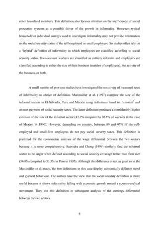 other household members. This definition also focuses attention on the inefficiency of social 
protection systems as a possible driver of the growth in informality. However, typical 
household or individual surveys used to investigate informality may not provide information 
on the social security status of the self-employed or small employers. So studies often rely on 
a “hybrid” definition of informality in which employees are classified according to social 
security status. Own-account workers are classified as entirely informal and employers are 
classified according to either the size of their business (number of employees), the activity of 
the business, or both. 
A small number of previous studies have investigated the sensitivity of measured rates 
of informality to choice of definition. Marcouiller et al. (1997) compare the size of the 
informal sectors in El Salvador, Peru and Mexico using definitions based on firm-size3 and 
on non-payment of social security taxes. The latter definition produces a considerably higher 
estimate of the size of the informal sector (43.2% compared to 30.8% of workers in the case 
of Mexico in 1990). However, depending on country, between 89 and 97% of the self-employed 
and small-firm employees do not pay social security taxes. This definition is 
preferred for the econometric analysis of the wage differential between the two sectors 
because it is more comprehensive. Saavedra and Chong (1999) similarly find the informal 
sector to be larger when defined according to social security coverage rather than firm size 
(54.8% compared to 53.3% in Peru in 1995). Although this difference is not as great as in the 
Marcouiller et al. study, the two definitions in this case display substantially different trend 
and cyclical behaviour. The authors take the view that the social security definition is more 
useful because it shows informality falling with economic growth around a counter-cyclical 
movement. They use this definition in subsequent analysis of the earnings differential 
between the two sectors. 
8 
 