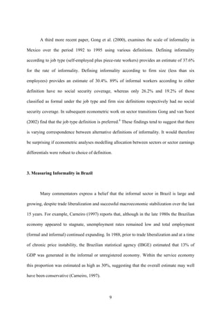 A third more recent paper, Gong et al. (2000), examines the scale of informality in 
Mexico over the period 1992 to 1995 using various definitions. Defining informality 
according to job type (self-employed plus piece-rate workers) provides an estimate of 37.6% 
for the rate of informality. Defining informality according to firm size (less than six 
employees) provides an estimate of 30.4%. 89% of informal workers according to either 
definition have no social security coverage, whereas only 26.2% and 19.2% of those 
classified as formal under the job type and firm size definitions respectively had no social 
security coverage. In subsequent econometric work on sector transitions Gong and van Soest 
(2002) find that the job type definition is preferred.4 These findings tend to suggest that there 
is varying correspondence between alternative definitions of informality. It would therefore 
be surprising if econometric analyses modelling allocation between sectors or sector earnings 
differentials were robust to choice of definition. 
3. Measuring Informality in Brazil 
Many commentators express a belief that the informal sector in Brazil is large and 
growing, despite trade liberalization and successful macroeconomic stabilization over the last 
15 years. For example, Carneiro (1997) reports that, although in the late 1980s the Brazilian 
economy appeared to stagnate, unemployment rates remained low and total employment 
(formal and informal) continued expanding. In 1988, prior to trade liberalization and at a time 
of chronic price instability, the Brazilian statistical agency (IBGE) estimated that 13% of 
GDP was generated in the informal or unregistered economy. Within the service economy 
this proportion was estimated as high as 30%, suggesting that the overall estimate may well 
have been conservative (Carneiro, 1997). 
9 
 