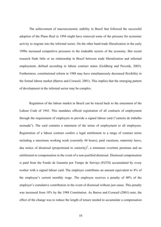 The achievement of macroeconomic stability in Brazil that followed the successful 
adoption of the Plano Real in 1994 might have removed some of the pressure for economic 
activity to migrate into the informal sector. On the other hand trade liberalization in the early 
1990s increased competitive pressures in the tradeable sectors of the economy. But recent 
research finds little or no relationship in Brazil between trade liberalization and informal 
employment, defined according to labour contract status (Goldberg and Pavcnik, 2003). 
Furthermore, constitutional reform in 1988 may have simultaneously decreased flexibility in 
the formal labour market (Barros and Corseuil, 2001). This implies that the emerging pattern 
of development in the informal sector may be complex. 
Regulation of the labour market in Brazil can be traced back to the enactment of the 
Labour Code of 1943. This mandates official registration of all contracts of employment 
through the requirement of employers to provide a signed labour card (“carteira de trabalho 
assinada”). The card contains a statement of the terms of employment to all employees. 
Registration of a labour contract confers a legal entitlement to a range of contract terms 
including a maximum working week (currently 44 hours), paid vacations, maternity leave, 
due notice of dismissal (proportional to seniority)5, a minimum overtime premium and an 
entitlement to compensation in the event of a non-justified dismissal. Dismissal compensation 
is paid from the Fundo de Garantia por Tempo de Serviço (FGTS) accumulated by every 
worker with a signed labour card. The employer contributes an amount equivalent to 8% of 
the employee’s current monthly wage. The employee receives a penalty of 40% of the 
employer’s cumulative contribution in the event of dismissal without just cause. This penalty 
was increased from 10% by the 1988 Constitution. As Barros and Corseuil (2001) note, the 
effect of the change was to reduce the length of tenure needed to accumulate a compensation 
10 
 