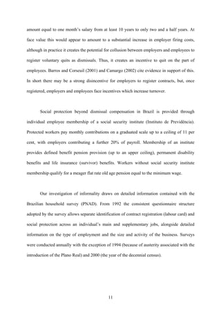 amount equal to one month’s salary from at least 10 years to only two and a half years. At 
face value this would appear to amount to a substantial increase in employer firing costs, 
although in practice it creates the potential for collusion between employers and employees to 
register voluntary quits as dismissals. Thus, it creates an incentive to quit on the part of 
employees. Barros and Corseuil (2001) and Camargo (2002) cite evidence in support of this. 
In short there may be a strong disincentive for employers to register contracts, but, once 
registered, employers and employees face incentives which increase turnover. 
Social protection beyond dismissal compensation in Brazil is provided through 
individual employee membership of a social security institute (Instituto de Previdência). 
Protected workers pay monthly contributions on a graduated scale up to a ceiling of 11 per 
cent, with employers contributing a further 20% of payroll. Membership of an institute 
provides defined benefit pension provision (up to an upper ceiling), permanent disability 
benefits and life insurance (survivor) benefits. Workers without social security institute 
membership qualify for a meager flat rate old age pension equal to the minimum wage. 
Our investigation of informality draws on detailed information contained with the 
Brazilian household survey (PNAD). From 1992 the consistent questionnaire structure 
adopted by the survey allows separate identification of contract registration (labour card) and 
social protection across an individual’s main and supplementary jobs, alongside detailed 
information on the type of employment and the size and activity of the business. Surveys 
were conducted annually with the exception of 1994 (because of austerity associated with the 
introduction of the Plano Real) and 2000 (the year of the decennial census). 
11 
 