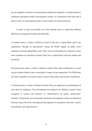 may be regarded as informal: non-remunerated employment (typically in a family business), 
subsistence agricultural workers and temporary workers. As a proportion of the total each if 
these is small. For each proportion there is some evidence of a downward trend. 
In order to assess the possible size of the informal sector we adopt three different 
definitions to distinguish formality and informality. 
A (contract status): a worker is defined as formal if they have a signed labour card in any 
employment. Through its questionnaire routing the PNAD regards all public sector 
employees as having signed labour cards. Those who are self-employed or employers in their 
main occupation are classified as formal if they have a signed labour card from another paid 
second job. 
B (social security status): a worker is defined as formal if they make contributions to a social 
security institute (federal, state or municipal) in respect of any employment. The PNAD asks 
all workers regardless of economic status or sector if they make social security contributions. 
C (formal activity): a worker is defined as formal if they are employed in an establishment of 
more than five employees. The self-employed and employers are defined as formal if their 
occupation is “creative and technical” or “administrative” (to capture “professional” 
activities). All domestic, non-remunerated, subsistence and temporary workers are defined as 
informal, along with all the self-employed and employers in occupations other than “creative 
and technical” and “administrative”. 
13 
 
