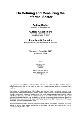 On Defining and Measuring the 
Informal Sector 
Andrew Henley 
University of Wales Swansea 
G. Reza Arabsheibani 
University of Wales Swansea, 
WELMERC and IZA Bonn 
Francisco G. Carneiro 
World Bank and Universidade Catolica de Brasilia 
Discussion Paper No. 2473 
November 2006 
IZA 
P.O. Box 7240 
53072 Bonn 
Germany 
Phone: +49-228-3894-0 
Fax: +49-228-3894-180 
E-mail: iza@iza.org 
Any opinions expressed here are those of the author(s) and not those of the institute. Research 
disseminated by IZA may include views on policy, but the institute itself takes no institutional policy 
positions. 
The Institute for the Study of Labor (IZA) in Bonn is a local and virtual international research center 
and a place of communication between science, politics and business. IZA is an independent nonprofit 
company supported by Deutsche Post World Net. The center is associated with the University of Bonn 
and offers a stimulating research environment through its research networks, research support, and 
visitors and doctoral programs. IZA engages in (i) original and internationally competitive research in 
all fields of labor economics, (ii) development of policy concepts, and (iii) dissemination of research 
results and concepts to the interested public. 
IZA Discussion Papers often represent preliminary work and are circulated to encourage discussion. 
Citation of such a paper should account for its provisional character. A revised version may be 
available directly from the author. 
 