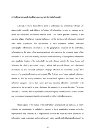5. Multivariate analysis of factors associated with informality 
Although we have been able to point to differences and similarities between key 
demographic variables and different definitions of informality, we can say nothing so far 
about any conditional association between these. This section presents estimates of the 
marginal effects of different potential influences on the likelihood of informality obtained 
from probit regressions. The specification of each regression includes individual 
demographic information, information on the geographical situation of the individual, 
information on the nature of the employment and information on the economic status of the 
remainder of the individual’s family. Included under the heading of demographic information 
are a quadratic function of the individual’s age and a binary indicator for being female and 
indicators for ethnicity (reference category: white). Indicators of illiteracy and educational 
attainment are also included (reference category: education to elementary level).7 Two 
aspects of geographical situation are included. The first is a set of broad regional indicators, 
defined so that the heavily urbanised and industrialised region of the South East is the 
reference category. Given that some previous research identifies informality with 
urbanisation, the second is a binary indicator for residence in an urban location. The urban 
indicator is a variable derived by the IBGE statistical agency from household address records 
and corresponds to residence in cities, towns and so-called isolated urban areas. 
Three aspects of the nature of the individual’s employment are included. A binary 
indicator of unionisation is included to capture a likely association between collective 
representation and formality. It is important to uncover the extent to which definitions of 
informality based on contract and social security status identify individuals predominantly in 
20 
 