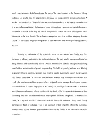 small establishments. So information on the size of the establishment, in the form of a binary 
indicator for greater than 11 employees is included for regressions to explain definitions A 
and B. (Since definition C is partly based on establishment size it is not appropriate to include 
it as an explanatory factor.) Indicators of broad occupational grouping are included to assess 
the extent to which there may be certain occupational sectors in which employment tends 
inherently to be less formal. The reference occupation here is a residual category denoted 
“other”. It includes a range of occupations in the extractive and public (including defence) 
sectors. 
Turning to indicators of the economic status of the rest of the family, the first 
inclusion is a binary indicator for the informal status of the individual’s spouse conditional on 
being married and economically active. Spousal informality is defined throughout according 
to definition A for consistently and comparability. We hold no prior hypothesis here. Having 
a spouse without a registered contract may create a greater incentive to acquire the protection 
of a formal sector job. On the other hand informal workers may be simply more likely, as a 
result of a marriage matching process, to have informal sector spouses. For the same reasons 
the total number of formal employees in the family (i.e. with signed labour cards) is included, 
as well as the total number of self-employed in the family. The presence of dependents within 
the family may also influence individual employment decisions or options. So the totals of 
elderly (i.e. aged 65 and over) and children in the family are included. Finally other family 
earnings per head is included. This is an indicator of the extent to which the individual 
workers may rely on income generated elsewhere in the family as an alternative to social 
protection. 
21 
 
