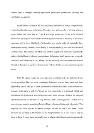 defined here is strongest amongst agricultural, production, construction, retailing and 
distribution occupations. 
Informal status defined on the basis of contract appears to be weakly complementary 
with informality elsewhere in the family. If workers have a spouse who is working without a 
signed labour card then they are 2 to 4 percentage points more likely to be informal 
themselves. Similarly an increase in the number of formal workers in the family as a whole is 
associated with a lower likelihood of informality, at a similar order of magnitude. Self-employment 
activity elsewhere in the family is strongly positively associated with informal 
contract status. The presence of elderly and children slightly but statistically significantly 
reduces the likelihood of informal contract status. Higher other family earnings are negatively 
associated with informality in 1992, but by 1995 are positively associated and remain so until 
the end of the period in question. There is some evidence that this positive association grows 
in size. 
Table 10 reports exactly the same regression specifications for the definition B (no 
social protection). There are some pronounced differences between these results and those 
reported in Table 9. The age at which an individual worker is least likely to be informal now 
increases to the early to mid 40s. Women are now more likely to be informal. Mixed race 
individuals are significantly more likely than whites to be informal, although the marginal 
effect indicates that the difference is only between 2 and 4 percentage points. There is now a 
much stronger negative association between higher educational status and informality. This 
negative association appears to become stronger towards the end of the period. Urban 
residents are less likely to be informal and the marginal effects are at least twice as large as 
those in Table 9. Union status and employment in a large establishment remain quantitatively 
23 
 