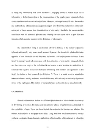 is barely any relationship with urban residence. Geography seems to matter much less if 
informality is defined according to the characteristics of the employment. Marginal effects 
for occupation remain statistically significant. However, the negative coefficients for creative 
and technical and administrative occupations in part arise from the exclusion of all the self-employed 
in these sectors from this definition of informality. Similarly, the strong positive 
association with the domestic, personal and catering services sector arises in part from the 
inclusion of all domestic workers in this definition of informality. 
The likelihood of being in an informal activity is reduced if the worker’s spouse is 
informal, although by only a very small amount. However, the sign of this relationship is the 
opposite of that observed for the other two definitions. Self-employment elsewhere in the 
family is strongly positively associated with this definition of informality. Marginal effects 
are three times as large as for definition B and nearer in size to those for definition A. 
Similarly the negative association between informality and numbers of dependents in the 
family is similar to that observed for definition A. There is a weak negative association 
between informal activity and other household income, which is only statistically significant 
in two of the eight years. This pattern of marginal effects is closest to those for definition B. 
6. Conclusions 
There is no consensus on how to define the phenomenon of labour market informality 
in developing economies. In many cases researchers’ choice of definition is determined by 
the availability of data. There has been limited discussion in the literature on whether this 
matters. We conclude in this paper that it does. Using data from Brazilian household surveys 
we have constructed three alternative definitions of informality, which attempt to reflect the 
25 
 