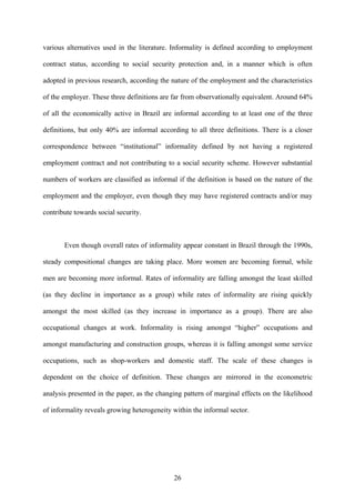 various alternatives used in the literature. Informality is defined according to employment 
contract status, according to social security protection and, in a manner which is often 
adopted in previous research, according the nature of the employment and the characteristics 
of the employer. These three definitions are far from observationally equivalent. Around 64% 
of all the economically active in Brazil are informal according to at least one of the three 
definitions, but only 40% are informal according to all three definitions. There is a closer 
correspondence between “institutional” informality defined by not having a registered 
employment contract and not contributing to a social security scheme. However substantial 
numbers of workers are classified as informal if the definition is based on the nature of the 
employment and the employer, even though they may have registered contracts and/or may 
contribute towards social security. 
Even though overall rates of informality appear constant in Brazil through the 1990s, 
steady compositional changes are taking place. More women are becoming formal, while 
men are becoming more informal. Rates of informality are falling amongst the least skilled 
(as they decline in importance as a group) while rates of informality are rising quickly 
amongst the most skilled (as they increase in importance as a group). There are also 
occupational changes at work. Informality is rising amongst “higher” occupations and 
amongst manufacturing and construction groups, whereas it is falling amongst some service 
occupations, such as shop-workers and domestic staff. The scale of these changes is 
dependent on the choice of definition. These changes are mirrored in the econometric 
analysis presented in the paper, as the changing pattern of marginal effects on the likelihood 
of informality reveals growing heterogeneity within the informal sector. 
26 
 