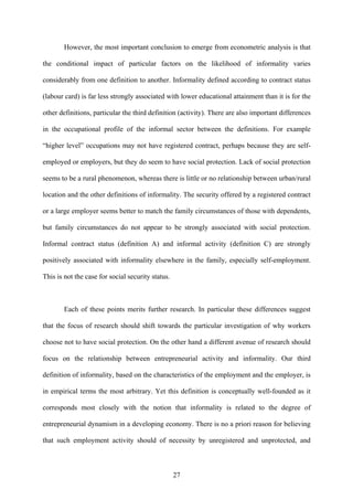 However, the most important conclusion to emerge from econometric analysis is that 
the conditional impact of particular factors on the likelihood of informality varies 
considerably from one definition to another. Informality defined according to contract status 
(labour card) is far less strongly associated with lower educational attainment than it is for the 
other definitions, particular the third definition (activity). There are also important differences 
in the occupational profile of the informal sector between the definitions. For example 
“higher level” occupations may not have registered contract, perhaps because they are self-employed 
or employers, but they do seem to have social protection. Lack of social protection 
seems to be a rural phenomenon, whereas there is little or no relationship between urban/rural 
location and the other definitions of informality. The security offered by a registered contract 
or a large employer seems better to match the family circumstances of those with dependents, 
but family circumstances do not appear to be strongly associated with social protection. 
Informal contract status (definition A) and informal activity (definition C) are strongly 
positively associated with informality elsewhere in the family, especially self-employment. 
This is not the case for social security status. 
Each of these points merits further research. In particular these differences suggest 
that the focus of research should shift towards the particular investigation of why workers 
choose not to have social protection. On the other hand a different avenue of research should 
focus on the relationship between entrepreneurial activity and informality. Our third 
definition of informality, based on the characteristics of the employment and the employer, is 
in empirical terms the most arbitrary. Yet this definition is conceptually well-founded as it 
corresponds most closely with the notion that informality is related to the degree of 
entrepreneurial dynamism in a developing economy. There is no a priori reason for believing 
that such employment activity should of necessity by unregistered and unprotected, and 
27 
 