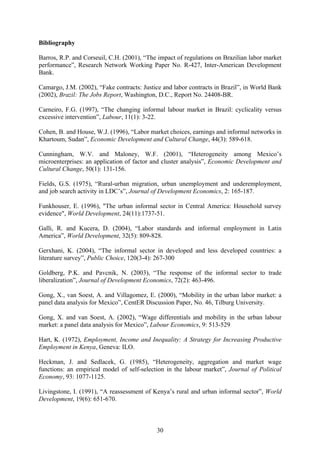 Bibliography 
Barros, R.P. and Corseuil, C.H. (2001), “The impact of regulations on Brazilian labor market 
performance”, Research Network Working Paper No. R-427, Inter-American Development 
Bank. 
Camargo, J.M. (2002), “Fake contracts: Justice and labor contracts in Brazil”, in World Bank 
(2002), Brazil: The Jobs Report, Washington, D.C., Report No. 24408-BR. 
Carneiro, F.G. (1997), “The changing informal labour market in Brazil: cyclicality versus 
excessive intervention”, Labour, 11(1): 3-22. 
Cohen, B. and House, W.J. (1996), “Labor market choices, earnings and informal networks in 
Khartoum, Sudan”, Economic Development and Cultural Change, 44(3): 589-618. 
Cunningham, W.V. and Maloney, W.F. (2001), “Heterogeneity among Mexico’s 
microenterprises: an application of factor and cluster analysis”, Economic Development and 
Cultural Change, 50(1): 131-156. 
Fields, G.S. (1975), “Rural-urban migration, urban unemployment and underemployment, 
and job search activity in LDC’s”, Journal of Development Economics, 2: 165-187. 
Funkhouser, E. (1996), "The urban informal sector in Central America: Household survey 
evidence", World Development, 24(11):1737-51. 
Galli, R. and Kucera, D. (2004), “Labor standards and informal employment in Latin 
America”, World Development, 32(5): 809-828. 
Gerxhani, K. (2004), “The informal sector in developed and less developed countries: a 
literature survey”, Public Choice, 120(3-4): 267-300 
Goldberg, P.K. and Pavcnik, N. (2003), “The response of the informal sector to trade 
liberalization”, Journal of Development Economics, 72(2): 463-496. 
Gong, X., van Soest, A. and Villagomez, E. (2000), “Mobility in the urban labor market: a 
panel data analysis for Mexico”, CentER Discussion Paper, No. 46, Tilburg University. 
Gong, X. and van Soest, A. (2002), “Wage differentials and mobility in the urban labour 
market: a panel data analysis for Mexico”, Labour Economics, 9: 513-529 
Hart, K. (1972), Employment, Income and Inequality: A Strategy for Increasing Productive 
Employment in Kenya, Geneva: ILO. 
Heckman, J. and Sedlacek, G. (1985), “Heterogeneity, aggregation and market wage 
functions: an empirical model of self-selection in the labour market”, Journal of Political 
Economy, 93: 1077-1125. 
Livingstone, I. (1991), “A reassessment of Kenya’s rural and urban informal sector”, World 
Development, 19(6): 651-670. 
30 
 