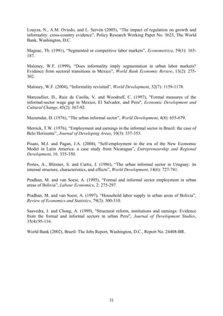 Loayza, N., A.M. Oviedo, and L. Servén (2005), “The impact of regulation on growth and 
informality: cross-country evidence”, Policy Research Working Paper No. 3623, The World 
Bank, Washington, D.C. 
Magnac, Th. (1991), “Segmented or competitive labor markets”, Econometrica, 59(1): 165- 
187. 
Maloney, W.F. (1999), “Does informality imply segmentation in urban labor markets? 
Evidence from sectoral transitions in Mexico”, World Bank Economic Review, 13(2): 275- 
302. 
Maloney, W.F. (2004), “Informality revisited”, World Development, 32(7): 1159-1178. 
Marcoullier, D., Ruiz de Casilla, V. and Woodruff, C. (1997), "Formal measures of the 
informal-sector wage gap in Mexico, El Salvador, and Peru", Economic Development and 
Cultural Change, 45(2): 367-92. 
Mazumdar, D. (1976), “The urban informal sector”, World Development, 4(8): 655-679. 
Merrick, T.W. (1976), “Employment and earnings in the informal sector in Brazil: the case of 
Belo Horizonte”, Journal of Developing Areas, 10(3): 337-353. 
Pisani, M.J. and Pagan, J.A. (2004), “Self-employment in the era of the New Economic 
Model in Latin America: a case study from Nicaragua”, Entrepreneurship and Regional 
Development, 16: 335-350. 
Portes, A., Blitzner, S. and Curtis, J. (1986), “The urban informal sector in Uruguay: its 
internal structure, characteristics, and effects”, World Development, 14(6): 727-741. 
Pradhan, M. and van Soest, A. (1995), “Formal and informal sector employment in urban 
areas of Bolivia”, Labour Economics, 2: 275-297. 
Pradhan, M. and van Soest, A. (1997), “Household labor supply in urban areas of Bolivia”, 
Review of Economics and Statistics, 79(2): 300-310. 
Saavedra, J. and Chong, A. (1999), "Structural reform, institutions and earnings: Evidence 
from the formal and informal sectors in urban Peru", Journal of Development Studies, 
35(4):95-116. 
World Bank (2002), Brazil: The Jobs Report, Washington, D.C., Report No. 24408-BR. 
31 
 