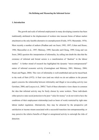On Defining and Measuring the Informal Sector 
1. Introduction 
The growth and scale of informal employment in many developing countries has been 
traditionally attributed to the displacement of workers into insecure forms of labour market 
attachment as the only feasible alternative to unemployment (Fields, 1975; Mazumdar, 1976). 
More recently a number of authors (Pradhan and van Soest, 1995, 1997; Cohen and House, 
1996; Marcoullier et al., 1997; Maloney, 1999; Saavedra and Chong, 1999; Gong and van 
Soest, 2002) question this interpretation of informality, by calling into doubt the idea that the 
existence of informal and formal sectors is a manifestation of “dualism” in the labour 
market.1 A further strand of research has highlighted the dynamic “micro-entrepreneurial” 
nature of informal economic activity (Cunningham and Maloney, 2001; Maloney, 2004; 
Pisani and Pagan, 2004). This view of informality is well-established and can be traced back 
to the work of Hart (1972). A final view (and one which we do not address in the present 
paper) concerns the relationship between informality and illegal or tax-evading activity (see 
Gerxhani, 2004, and Loayza et al., 2005).2 Each of these alternative views shares in common 
the idea that informal activity may be freely chosen by some workers. These individuals 
either perceive state social protection to be poor “value for money” or do not wish to have the 
conditions of their employment relationship (such as hours of work) restricted by tight state 
labour market regulation. Alternatively, they may be attracted by the prospective job 
satisfaction or income stream associated with a successful transition into entrepreneurship, or 
may perceive the relative benefits of illegal or unregistered activity to outweigh the risks of 
detection. 
1 
 