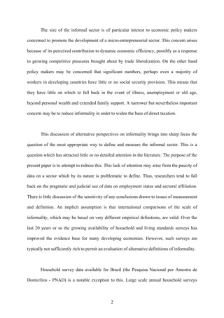The size of the informal sector is of particular interest to economic policy makers 
concerned to promote the development of a micro-entrepreneurial sector. This concern arises 
because of its perceived contribution to dynamic economic efficiency, possibly as a response 
to growing competitive pressures brought about by trade liberalization. On the other hand 
policy makers may be concerned that significant numbers, perhaps even a majority of 
workers in developing countries have little or no social security provision. This means that 
they have little on which to fall back in the event of illness, unemployment or old age, 
beyond personal wealth and extended family support. A narrower but nevertheless important 
concern may be to reduce informality in order to widen the base of direct taxation. 
This discussion of alternative perspectives on informality brings into sharp focus the 
question of the most appropriate way to define and measure the informal sector. This is a 
question which has attracted little or no detailed attention in the literature. The purpose of the 
present paper is to attempt to redress this. This lack of attention may arise from the paucity of 
data on a sector which by its nature is problematic to define. Thus, researchers tend to fall 
back on the pragmatic and judicial use of data on employment status and sectoral affiliation. 
There is little discussion of the sensitivity of any conclusions drawn to issues of measurement 
and definition. An implicit assumption is that international comparisons of the scale of 
informality, which may be based on very different empirical definitions, are valid. Over the 
last 20 years or so the growing availability of household and living standards surveys has 
improved the evidence base for many developing economies. However, such surveys are 
typically not sufficiently rich to permit an evaluation of alternative definitions of informality. 
Household survey data available for Brazil (the Pesquisa Nacional por Amostra de 
Domicílios - PNAD) is a notable exception to this. Large scale annual household surveys 
2 
 