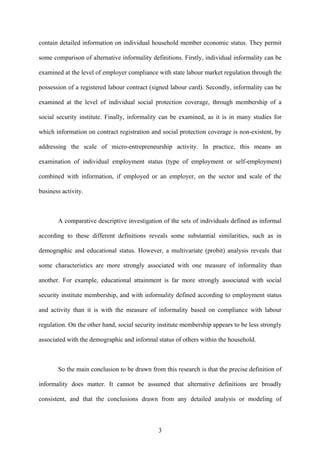 contain detailed information on individual household member economic status. They permit 
some comparison of alternative informality definitions. Firstly, individual informality can be 
examined at the level of employer compliance with state labour market regulation through the 
possession of a registered labour contract (signed labour card). Secondly, informality can be 
examined at the level of individual social protection coverage, through membership of a 
social security institute. Finally, informality can be examined, as it is in many studies for 
which information on contract registration and social protection coverage is non-existent, by 
addressing the scale of micro-entrepreneurship activity. In practice, this means an 
examination of individual employment status (type of employment or self-employment) 
combined with information, if employed or an employer, on the sector and scale of the 
business activity. 
A comparative descriptive investigation of the sets of individuals defined as informal 
according to these different definitions reveals some substantial similarities, such as in 
demographic and educational status. However, a multivariate (probit) analysis reveals that 
some characteristics are more strongly associated with one measure of informality than 
another. For example, educational attainment is far more strongly associated with social 
security institute membership, and with informality defined according to employment status 
and activity than it is with the measure of informality based on compliance with labour 
regulation. On the other hand, social security institute membership appears to be less strongly 
associated with the demographic and informal status of others within the household. 
So the main conclusion to be drawn from this research is that the precise definition of 
informality does matter. It cannot be assumed that alternative definitions are broadly 
consistent, and that the conclusions drawn from any detailed analysis or modeling of 
3 
 