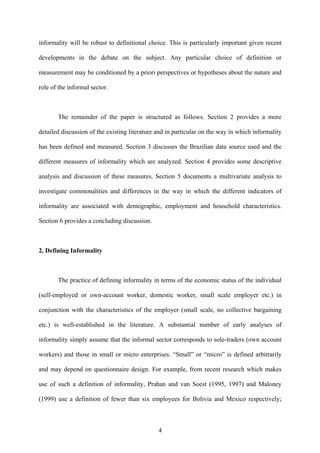 informality will be robust to definitional choice. This is particularly important given recent 
developments in the debate on the subject. Any particular choice of definition or 
measurement may be conditioned by a priori perspectives or hypotheses about the nature and 
role of the informal sector. 
The remainder of the paper is structured as follows. Section 2 provides a more 
detailed discussion of the existing literature and in particular on the way in which informality 
has been defined and measured. Section 3 discusses the Brazilian data source used and the 
different measures of informality which are analyzed. Section 4 provides some descriptive 
analysis and discussion of these measures. Section 5 documents a multivariate analysis to 
investigate commonalities and differences in the way in which the different indicators of 
informality are associated with demographic, employment and household characteristics. 
Section 6 provides a concluding discussion. 
2. Defining Informality 
The practice of defining informality in terms of the economic status of the individual 
(self-employed or own-account worker, domestic worker, small scale employer etc.) in 
conjunction with the characteristics of the employer (small scale, no collective bargaining 
etc.) is well-established in the literature. A substantial number of early analyses of 
informality simply assume that the informal sector corresponds to sole-traders (own account 
workers) and those in small or micro enterprises. “Small” or “micro” is defined arbitrarily 
and may depend on questionnaire design. For example, from recent research which makes 
use of such a definition of informality, Prahan and van Soest (1995, 1997) and Maloney 
(1999) use a definition of fewer than six employees for Bolivia and Mexico respectively; 
4 
 