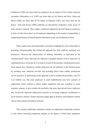 Funkhouser (1996) uses fewer than five employees for an analysis of five Central American 
economies; Marcoullier et al. (1997) use fewer than six for Mexico and Peru; Cohen and 
House (1996) use fewer than 20 for Sudan; Livingstone (1991) uses fewer than ten for 
Kenya. Galli and Kucera (2004) undertake an international comparative study across 14 
Latin America countries. They employ a definition adopted by the ILO based on employees 
in firms of either fewer than 5 or 10 employees (depending on the country). Comparability is 
compromised because of limited detailed information on the size distribution of firms. 
Where authors have been particularly concerned to highlight the role of informality in 
promoting entrepreneurship this definitional approach has been explicitly preferred over 
alternatives. However the attractiveness of defining informality as equivalent to the 
“entrepreneurial” sector side-steps the important conceptual question of how large does an 
establishment have to become for it to cease to be part of the dynamic, entrepreneurial sector. 
Some authors have introduced a further distinction into the definition of the informal sector 
by including some industrial activities and excluding others (most notably professional 
service activities). A shortcoming of this approach is that it excludes the possibility, even if it 
is an unlikely one, that some employees in small establishments may have contracts of 
employment which conform to labour market regulations and may contribute to social 
insurance schemes. It also excludes the possibility that some large private sector employers 
may not provide registered employment contracts or encourage employee contributions to 
social insurance schemes. Similar objections might apply to domestic and temporary workers 
who are often entirely classified as informal. 
The economic significance attached to whether an employment relationship conforms 
to state labour contracting regulations depends on the degree to which those regulations 
5 
 