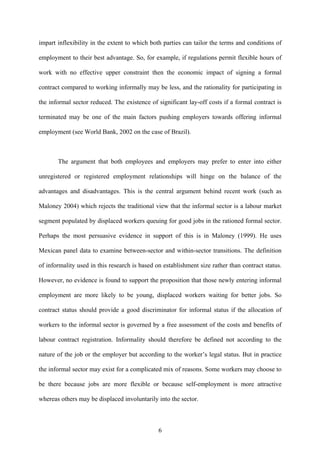impart inflexibility in the extent to which both parties can tailor the terms and conditions of 
employment to their best advantage. So, for example, if regulations permit flexible hours of 
work with no effective upper constraint then the economic impact of signing a formal 
contract compared to working informally may be less, and the rationality for participating in 
the informal sector reduced. The existence of significant lay-off costs if a formal contract is 
terminated may be one of the main factors pushing employers towards offering informal 
employment (see World Bank, 2002 on the case of Brazil). 
The argument that both employees and employers may prefer to enter into either 
unregistered or registered employment relationships will hinge on the balance of the 
advantages and disadvantages. This is the central argument behind recent work (such as 
Maloney 2004) which rejects the traditional view that the informal sector is a labour market 
segment populated by displaced workers queuing for good jobs in the rationed formal sector. 
Perhaps the most persuasive evidence in support of this is in Maloney (1999). He uses 
Mexican panel data to examine between-sector and within-sector transitions. The definition 
of informality used in this research is based on establishment size rather than contract status. 
However, no evidence is found to support the proposition that those newly entering informal 
employment are more likely to be young, displaced workers waiting for better jobs. So 
contract status should provide a good discriminator for informal status if the allocation of 
workers to the informal sector is governed by a free assessment of the costs and benefits of 
labour contract registration. Informality should therefore be defined not according to the 
nature of the job or the employer but according to the worker’s legal status. But in practice 
the informal sector may exist for a complicated mix of reasons. Some workers may choose to 
be there because jobs are more flexible or because self-employment is more attractive 
whereas others may be displaced involuntarily into the sector. 
6 
 