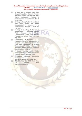 Barun Mazumdar / International Journal of Engineering Research and Applications
                  (IJERA)           ISSN: 2248-9622     www.ijera.com
                  Vol. 2, Issue 5, September- October 2012, pp.687-691
[2]    H. Sabri and Z. Atlasbaf "Two Novel
       Compact Triple-Band Microstrip Annular-
       Ring Slot Antenna For PCS-1900 AND
       WLAN        Applications"     Progress    In
       Electromagnetic Research Letters, Vol. 5,
       87–98, 2008.
[3]    E. Wang, J. Zheng, Y. Liu ''A novel dual-
       band     patch     antenna     for   WLAN
       communication"           Progress         in
       Electromagnetic Research C, Vol.6, 93-
       102, 2009.
[4]    F. Yang, X. -X. Zhang, X. Ye, and Y.
       Rahmat-Samii, “ Wide-Band Eshaped
       Patch       Antennas       for      Wireless
       Communications,” IEEE Trans. Antennas
       Propagat., vol. 49, no. 7, pp. 1094-1100,
       July. 2001.
[5]    U.Chakraborty, B.Mazumdar, S. K.
       Chowdhury, and A.K. Bhattacharjee, “A
       Compact L-slot Microstrip Antenna for
       Quad band Applications in Wireless
       Communication,” Global Journal Of
       Researches in Engineering (F) Volume XII
       Issue II Version I Feb,2012.
[6]    P. Pigin, “Emerging mobile WiMax
       antenna technologies”, IET Communication
       Engineer, October/ November 2006.
[7]    C.A.Balanis,      Advanced       Engineering
       Electromagnetic,
       John Wiley & Sons., New York, 1989.
[8]    Zeland Software Inc. IE3D: MoM-Based
       EM              Simulator.             Web:
       http://www.zeland.com




                                                                              691 | P a g e
 