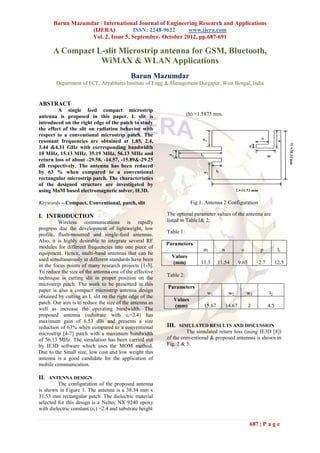 Barun Mazumdar / International Journal of Engineering Research and Applications
                   (IJERA)           ISSN: 2248-9622     www.ijera.com
                   Vol. 2, Issue 5, September- October 2012, pp.687-691

       A Compact L-slit Microstrip antenna for GSM, Bluetooth,
                  WiMAX & WLAN Applications
                                            Barun Mazumdar
        Department of ECE, Aryabhatta Institute of Engg & Management Durgapur, West Bengal, India


ABSTRACT
         A single feed compact microstrip
antenna is proposed in this paper. L slit is                         (h) =1.5875 mm.
introduced on the right edge of the patch to study
the effect of the slit on radiation behavior with
respect to a conventional microstrip patch. The
resonant frequencies are obtained at 1.85, 2.4,
3.44 &4.31 GHz with corresponding bandwidth
10 MHz, 15.13 MHz, 35.19 MHz, 56.13 MHz and
return loss of about -29.58, -14.57, -15.89&-29.25
dB respectively. The antenna has been reduced
by 63 % when compared to a conventional
rectangular microstrip patch. The characteristics
of the designed structure are investigated by
using MoM based electromagnetic solver, IE3D.

Keywords – Compact, Conventional, patch, slit                         Fig 1. Antenna 2 Configuration

I. INTRODUCTION                                           The optimal parameter values of the antenna are
         Wireless communications is rapidly               listed in Table1& 2.
progress due the development of lightweight, low
                                                          Table 1:
profile, flush-mounted and single-feed antennas.
Also, it is highly desirable to integrate several RF
                                                          Parameters
modules for different frequencies into one piece of
                                                                            m        n            o         p           l1
equipment. Hence, multi-band antennas that can be
                                                            Values
used simultaneously in different standards have been
                                                            (mm)           11.3     11.54        9.65       2.7        12.5
in the focus points of many research projects [1-3].
To reduce the size of the antenna one of the effective
                                                          Table 2:
technique is cutting slit in proper position on the
microstrip patch. The work to be presented in this
                                                          Parameters
paper is also a compact microstrip antenna design
                                                                             w1           w2          w3          l2
obtained by cutting an L slit on the right edge of the
                                                             Values
patch. Our aim is to reduce the size of the antenna as
                                                             (mm)           15.67        14.67          2         4.5
well as increase the operating bandwidth. The
proposed antenna (substrate with εr=2.4) has
maximum gain of 6.53 dBi and presents a size
reduction of 63% when compared to a conventional          III. SIMULATED RESULTS AND DISCUSSION
microstrip [4-7] patch with a maximum bandwidth                    The simulated return loss (using IE3D [8])
of 56.13 MHz. The simulation has been carried out         of the conventional & proposed antennas is shown in
by IE3D software which uses the MOM method.               Fig. 2 & 3.
Due to the Small size, low cost and low weight this
antenna is a good candidate for the application of
mobile communication.

II. ANTENNA DESIGN
         The configuration of the proposed antenna
is shown in Figure 1. The antenna is a 38.34 mm x
31.53 mm rectangular patch. The dielectric material
selected for this design is a Neltec NX 9240 epoxy
with dielectric constant (εr) =2.4 and substrate height

                                                                                                        687 | P a g e
 