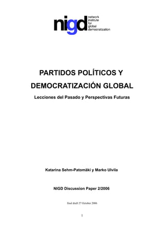 PARTIDOS POLÍTICOS Y
DEMOCRATIZACIÓN GLOBAL
Lecciones del Pasado y Perspectivas Futuras




    Katarina Sehm-Patomäki y Marko Ulvila



        NIGD Discussion Paper 2/2006


               final draft 27 October 2006



                           1
 