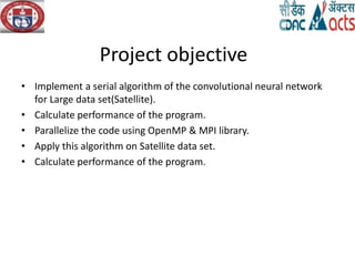 Project objective
• Implement a serial algorithm of the convolutional neural network
for Large data set(Satellite).
• Calculate performance of the program.
• Parallelize the code using OpenMP & MPI library.
• Apply this algorithm on Satellite data set.
• Calculate performance of the program.
 
