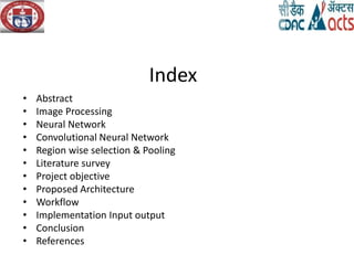 Index
• Abstract
• Image Processing
• Neural Network
• Convolutional Neural Network
• Region wise selection & Pooling
• Literature survey
• Project objective
• Proposed Architecture
• Workflow
• Implementation Input output
• Conclusion
• References
 
