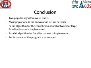 Conclusion
• Two popular algorithm were study .
• Most poplar one is the convolution neural network .
• Serial algorithm for the convolution neural network for large
Satellite dataset is Implemented.
• Parallel algorithm for Satellite dataset is implemented.
• Performance of the program is calculated.
 
