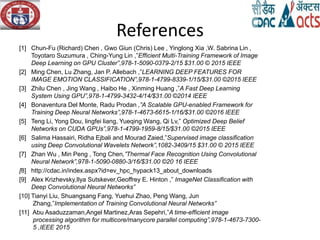 References
[1] Chun-Fu (Richard) Chen , Gwo Giun (Chris) Lee , Yinglong Xia ,W. Sabrina Lin ,
Toyotaro Suzumura , Ching-Yung Lin ,”Efficient Multi-Training Framework of Image
Deep Learning on GPU Cluster”,978-1-5090-0379-2/15 $31.00 © 2015 IEEE
[2] Ming Chen, Lu Zhang, Jan P. Allebach ,”LEARNING DEEP FEATURES FOR
IMAGE EMOTION CLASSIFICATION”,978-1-4799-8339-1/15/$31.00 ©2015 IEEE
[3] Zhilu Chen , Jing Wang , Haibo He , Xinming Huang ,”A Fast Deep Learning
System Using GPU”,978-1-4799-3432-4/14/$31.00 ©2014 IEEE
[4] Bonaventura Del Monte, Radu Prodan ,”A Scalable GPU-enabled Framework for
Training Deep Neural Networks”,978-1-4673-6615-1/16/$31.00 ©2016 IEEE
[5] Teng Li, Yong Dou, lingfei liang, Yueqing Wang, Qi Lv,” Optimized Deep Belief
Networks on CUDA GPUs”,978-1-4799-1959-8/15/$31.00 ©2015 IEEE
[6] Salima Hassairi, Ridha Ejbali and Mourad Zaied,”Supervised image classification
using Deep Convolutional Wavelets Network”,1082-3409/15 $31.00 © 2015 IEEE
[7] Zhan Wu , Min Peng , Tong Chen,”Thermal Face Recognition Using Convolutional
Neural Network”,978-1-5090-0880-3/16/$31.00 ©20 16 IEEE
[8] http://cdac.in/index.aspx?id=ev_hpc_hypack13_about_downloads
[9] Alex Krizhevsky,Ilya Sutskever,Geoffrey E. Hinton ,” ImageNet Classification with
Deep Convolutional Neural Networks”
[10] Tianyi Liu, Shuangsang Fang, Yuehui Zhao, Peng Wang, Jun
Zhang,”Implementation of Training Convolutional Neural Networks”
[11] Abu Asaduzzaman,Angel Martinez,Aras Sepehri,”A time-efficient image
processing algorithm for multicore/manycore parallel computing”,978-1-4673-7300-
5 ,IEEE 2015
 
