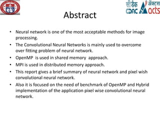 Abstract
• Neural network is one of the most acceptable methods for image
processing.
• The Convolutional Neural Networks is mainly used to overcome
over fitting problem of neural network.
• OpenMP is used in shared memory approach.
• MPI is used in distributed memory approach.
• This report gives a brief summary of neural network and pixel wish
convolutional neural network.
• Also it is focused on the need of benchmark of OpenMP and Hybrid
implementation of the application pixel wise convolutional neural
network.
 