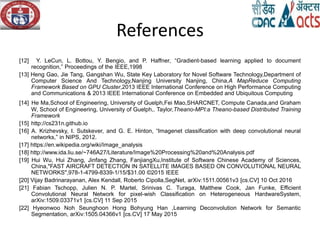 References
[12] Y. LeCun, L. Bottou, Y. Bengio, and P. Haffner, “Gradient-based learning applied to document
recognition,” Proceedings of the IEEE,1998
[13] Heng Gao, Jie Tang, Gangshan Wu, State Key Laboratory for Novel Software Technology,Department of
Computer Science And Technology,Nanjing University Nanjing, China,A MapReduce Computing
Framework Based on GPU Cluster,2013 IEEE International Conference on High Performance Computing
and Communications & 2013 IEEE International Conference on Embedded and Ubiquitous Computing
[14] He Ma,School of Engineering, University of Guelph,Fei Mao,SHARCNET, Compute Canada,and Graham
W, School of Engineering, University of Guelph,. Taylor,Theano-MPI:a Theano-based Distributed Training
Framework
[15] http://cs231n.github.io
[16] A. Krizhevsky, I. Sutskever, and G. E. Hinton, “Imagenet classification with deep convolutional neural
networks,” in NIPS, 2012.
[17] https://en.wikipedia.org/wiki/Image_analysis
[18] http://www.ida.liu.se/~746A27/Literature/Image%20Processing%20and%20Analysis.pdf
[19] Hui Wu, Hui Zhang, Jinfang Zhang, FanjiangXu,Institute of Software Chinese Academy of Sciences,
China,"FAST AIRCRAFT DETECTION IN SATELLITE IMAGES BASED ON CONVOLUTIONAL NEURAL
NETWORKS",978-1-4799-8339-1/15/$31.00 ©2015 IEEE
[20] Vijay Badrinarayanan, Alex Kendall, Roberto Cipolla,SegNet, arXiv:1511.00561v3 [cs.CV] 10 Oct 2016
[21] Fabian Tschopp, Julien N. P. Martel, Srinivas C. Turaga, Matthew Cook, Jan Funke, Efficient
Convolutional Neural Network for pixel-wish Classification on Heterogeneous HardwareSystem,
arXiv:1509.03371v1 [cs.CV] 11 Sep 2015
[22] Hyeonwoo Noh Seunghoon Hong Bohyung Han ,Learning Deconvolution Network for Semantic
Segmentation, arXiv:1505.04366v1 [cs.CV] 17 May 2015
 