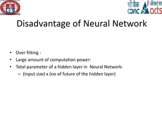 Disadvantage of Neural Network
• Over fitting :
• Large amount of computation power:
• Total parameter of a hidden layer in Neural Network:
– (Input size) x (no of future of the hidden layer)
 