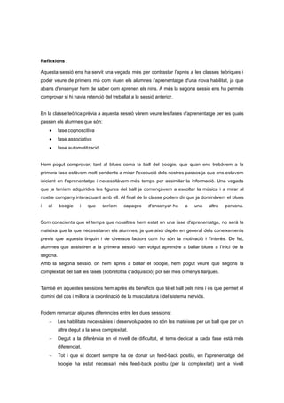 Reflexions :

Aquesta sessió ens ha servit una vegada més per contrastar l’aprés a les classes teòriques i
poder veure de primera mà com viuen els alumnes l'aprenentatge d'una nova habilitat, ja que
abans d'ensenyar hem de saber com aprenen els nins. A més la segona sessió ens ha permès
comprovar si hi havia retenció del treballat a la sessió anterior.


En la classe teòrica prèvia a aquesta sessió vàrem veure les fases d'aprenentatge per les quals
passen els alumnes que són:
    •     fase cognoscitiva
    •     fase associativa
    •     fase automatització.


Hem pogut comprovar, tant al blues coma la ball del boogie, que quan ens trobàvem a la
primera fase estàvem molt pendents a mirar l'execució dels nostres passos ja que ens estàvem
iniciant en l'aprenentatge i necessitàvem més temps per assimilar la informació. Una vegada
que ja teníem adquirides les figures del ball ja començàvem a escoltar la música i a mirar al
nostre company interactuant amb ell. Al final de la classe podem dir que ja dominàvem el blues
i   el    boogie     i   que     seríem   capaços    d'ensenyar-ho    a    una     altra   persona.


Som conscients que el temps que nosaltres hem estat en una fase d'aprenentatge, no serà la
mateixa que la que necessitaran els alumnes, ja que això depèn en general dels coneixements
previs que aquests tinguin i de diversos factors com ho són la motivació i l'interès. De fet,
alumnes que assistiren a la primera sessió han volgut aprendre a ballar blues a l'inici de la
segona.
Amb la segona sessió, on hem aprés a ballar el boogie, hem pogut veure que segons la
complexitat del ball les fases (sobretot la d'adquisició) pot ser més o menys llargues.


També en aquestes sessions hem après els beneficis que té el ball pels nins i és que permet el
domini del cos i millora la coordinació de la musculatura i del sistema nerviós.


Podem remarcar algunes diferències entre les dues sessions:
    −     Les habilitats necessàries i desenvolupades no són les mateixes per un ball que per un
          altre degut a la seva complexitat.
    −     Degut a la diferència en el nivell de dificultat, el tems dedicat a cada fase està més
          diferenciat.
    −     Tot i que el docent sempre ha de donar un feed-back positiu, en l'aprenentatge del
          boogie ha estat necessari més feed-back positiu (per la complexitat) tant a nivell
 