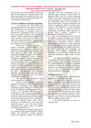 Ms.Suchita S.Mesakar, Prof.M.S.Chaudhari / International Journal of Engineering Research and
Applications (IJERA) ISSN: 2248-9622 www.ijera.com
Vol. 3, Issue 3, May-Jun 2013, pp.701-704
702 | P a g e
fast processing time which depends on number of
grids in each dimension in quantized space. The
density-based partitioning methods work best with
numerical attributes, and grid-based methods work
with attributes of different types.
2. Review of Different Clustering Algorithms
In clustering, the most widely used
clustering algorithm is fuzzy clustering. Zadeh in
1965 proposed the fuzzy set theory & it gave an
idea of uncertainty of belonging which was
described by a membership function. The use of
fuzzy set provides imprecise class membership
function .The basic idea of fuzzy clustering is non-
unique partition of the data into clusters. The
objects are assigned membership values for each of
the clusters and fuzzy clustering algorithm allow
the clusters to grow accordingly.
Many fuzzy clustering algorithms are
present in literature. In many situations fuzzy
clustering is more natural the hard clustering.
Objects are not forced to belong to one cluster as in
hard clustering; rather they are assigned
membership degrees between 0 and 1 indicating
their partial membership. Fuzzy clustering
algorithms are broadly classified into two groups:
i) Classical and ii) Shape-based [6]. There exist
many classical fuzzy clustering algorithms in the
literature, among the most popular and widely used
being: i) Fuzzy cmeans (FCM) [2], ii) Suppressed
fuzzy c-means (SFCM) [7], iii) Possibilistic c-
means (PCM) [4], and (iv) Gustafson-Kessel (GK)
[8], while the shape-based fuzzy clustering
algorithms include: i) Circular shape- based [9], ii)
Elliptical shape-based [10], and (iii) Generic
shape-based techniques [11].
The detailed review of classical fuzzy
clustering algorithms is as below.
Fuzzy c means clustering method was
developed by Dunn in 1973[1] and improved by
Bezdek in 1981[2].The FCM employs fuzzy
partitioning such that a data point can belong to all
groups with different membership grades between
0 and 1. This algorithm works by assigning
membership to each data point corresponding to
each cluster center on the basis of distance between
the cluster center and the data point. More the data
is near to the cluster center more is its membership
towards the particular cluster center. Clearly,
summation of membership of each data point
should be equal to one. After each iteration
membership and cluster centers are updated
according to the formula [3].
Krishnapuram and Keller [4] proposed a
new clustering model named Possibilistic c-Means
(PCM). The possibilistic C-means algorithm
(PCM) was proposed to address the drawbacks
associated with the memberships used in
algorithms such as the fuzzy C-means (FCM). The
approach differs from the existing clustering
methods. In this the resulting partition of the data
can be interpreted as a possibilistic partition, and
the membership values can be interpreted as
degrees of possibility of the points belonging to the
classes. An appropriate objective function whose
minimum will characterize a good possibilistic
partition of the data is constructed, and the
membership and prototype update equations are
derived from necessary conditions for
minimization of the criterion function.
To overcome difficulties of the PCM, Pal
[5] defines a clustering technique that combines
the features of both Fuzzy a Possibilistic c-means
called Fuzzy Possibilistic c-Means (FPCM).
Membership and Typicality’s are very significant
for the accurate characteristic of data substructure
in clustering difficulty [3].An objective function in
the FPCM depends on both membership and
typicality. FPCM generates memberships and
possibilities at the same time, together with the
usual point prototypes or cluster center for each
cluster.
The Gustafson-Kessel (GK) algorithm [8]
is a powerful clustering technique that has been
used in various image processing, classification
and system identification applications. Gustafson
and Kessel extended the standard fuzzy cmeans
algorithm by employing an adaptive distance
norm, in order to detect clusters of different
geometrical shapes in one data set.
3. Proposed Work
In this paper, a novel fuzzy clustering
approach is used for clustering of data.
The input to the algorithm will be the
dataset containing numerical data. The algorithm
begins by converting each value into fuzzy set
depending upon the membership function. After
the fuzzy regions are decided the maximum count
value for each region is found. The fuzzy itemset
will be decided from the maximum count values.
The candidate set is decided according to which
the clusters are decided. The term cluster matrix
and data cluster matrix is build and finally the
values are added to the best cluster.
The proposed approach can be given in
following steps
 