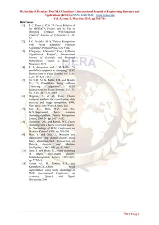 Ms.Suchita S.Mesakar, Prof.M.S.Chaudhari / International Journal of Engineering Research and
Applications (IJERA) ISSN: 2248-9622 www.ijera.com
Vol. 3, Issue 3, May-Jun 2013, pp.701-704
704 | P a g e
References
[1] J. C. Dunn (1973): "A Fuzzy Relative of
the ISODATA Process and Its Use in
Detecting Compact Well-Separated
Clusters", Journal of Cybernetics 3: 32-
57
[2] J. C. Bezdek (1981): "Pattern Recognition
with Fuzzy Objective Function
Algoritms", Plenum Press, New York.
[3] R.Suganya, R.Shanthi,” Fuzzy C-Means
Algorithm-A Review”, International
Journal of Scientific and Research
Publications, Volume 2, Issue 11,
November 2012.
[4] R. Krishnapuram and J. M. Keller, “A
possibilistic approach to clustering,” IEEE
Transactions on Fuzzy Systems, vol. 1, no.
2, pp. 98–110, 1993.
[5] Pal N.R, Pal K, Keller J.M. and Bezdek
J.C, “A Possibilistic Fuzzy c-Means
Clustering Algorithm”, IEEE
Transactions on Fuzzy Systems, Vol. 13,
No. 4, Pp. 517–530, 2005.
[6] Hoppner, F., et al., Fuzzy Cluster
Analysis: methods for classification, data
analysis, and image recognition. 1999,
New York: John Wiley & Sons, Ltd.
[7] Fan, J.L., Zhen, W.Z., and Xie,
W.X.,Suppressed fuzzy c-means
clusteringalgorithm. Pattern Recognition
Letters, 2003.24: pp. 1607- 1612.
[8] Gustafson, D.E. and Kessel, W.C.,Fuzzy
clustering with a fuzzy covariance matrix.
In Proceedings of IEEE Conference on
Decision Control. 1979. pp. 761-766.
[9] Man, Y. and Gath, I., Detection and
separationof ring shaped clusters using
fuzzy clustering,IEEE Transaction on
Pattern Analysis and Machine
Intelligence, 1994.16(8): pp. 855-861.
[10] Gath, I. and Hoory, D., Fuzzy clustering
of elliptic ring-shaped clusters.
PatternRecognition Letters, 1995.16(7):
pp. 727-741.
[11] Ameer Ali, M., Dooley, L.S., and
Karmakar,G.C.,Object based
segmentation using fuzzy clustering, in
IEEE International Conference on
Acoustics, Speech, and Signal
Processing.2006.
 