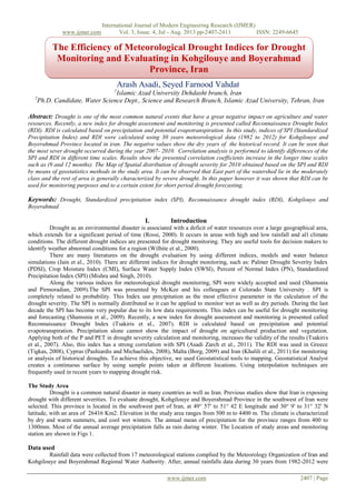 International Journal of Modern Engineering Research (IJMER)
www.ijmer.com Vol. 3, Issue. 4, Jul - Aug. 2013 pp-2407-2411 ISSN: 2249-6645
www.ijmer.com 2407 | Page
Arash Asadi, Seyed Farnood Vahdat
1
Islamic Azad University Dehdasht branch, Iran
2
Ph.D. Candidate, Water Science Dept., Science and Research Branch, Islamic Azad University, Tehran, Iran
Abstract: Drought is one of the most common natural events that have a great negative impact on agriculture and water
resources. Recently, a new index for drought assessment and monitoring is presented called Reconnaissance Drought Index
(RDI). RDI is calculated based on precipitation and potential evapotranspiration. In this study, indices of SPI (Standardized
Precipitation Index) and RDI were calculated using 30 years meteorological data (1982 to 2012) for Kohgilouye and
Boyerahmad Province located in iran. The negative values show the dry years of the historical record. It can be seen that
the most sever drought occurred during the year 2007- 2010. Correlation analysis is performed to identify differences of the
SPI and RDI in different time scales. Results show the presented correlation coefficients increase in the longer time scales
such as (9 and 12 months). The Map of Spatial distribution of drought severity for 2010 obtained based on the SPI and RDI
by means of geostatistics methods in the study area. It can be observed that East part of the watershed lie in the moderately
class and the rest of area is generally characterized by severe drought. In this paper however it was shown that RDI can be
used for monitoring purposes and to a certain extent for short period drought forecasting.
Keywords: Drought, Standardized precipitation index (SPI), Reconnaissance drought index (RDI), Kohgilouye and
Boyerahmad
I. Introduction
Drought as an environmental disaster is associated with a deficit of water resources over a large geographical area,
which extends for a significant period of time (Rossi, 2000). It occurs in areas with high and low rainfall and all climate
conditions. The different drought indices are presented for drought monitoring. They are useful tools for decision makers to
identify weather abnormal conditions for a region (Wilhite et al., 2000).
There are many literatures on the drought evaluation by using different indices, models and water balance
simulations (Jain et al., 2010). There are different indices for drought monitoring, such as: Palmer Drought Severity Index
(PDSI), Crop Moisture Index (CMI), Surface Water Supply Index (SWSI), Percent of Normal Index (PN), Standardized
Precipitation Index (SPI) (Mishra and Singh, 2010).
Along the various indices for meteorological drought monitoring, SPI were widely accepted and used (Shamsnia
and Pirmoradian, 2009).The SPI was presented by McKee and his colleagues at Colorado State University . SPI is
completely related to probability. This Index use precipitation as the most effective parameter in the calculation of the
drought severity. The SPI is normally distributed so it can be applied to monitor wet as well as dry periods. During the last
decade the SPI has become very popular due to its low data requirements. This index can be useful for drought monitoring
and forecasting (Shamsnia et al., 2009). Recently, a new index for drought assessment and monitoring is presented called
Reconnaissance Drought Index (Tsakiris et al., 2007). RDI is calculated based on precipitation and potential
evapotranspiration. Precipitation alone cannot show the impact of drought on agricultural production and vegetation.
Applying both of the P and PET in drought severity calculation and monitoring, increases the validity of the results (Tsakiris
et al., 2007). Also, this index has a strong correlation with SPI (Asadi Zarch et al., 2011). The RDI was used in Greece
(Tigkas, 2008), Cyprus (Pashiardis and Michaelides, 2008), Malta (Borg, 2009) and Iran (Khalili et al., 2011) for monitoring
or analysis of historical droughts. To achieve this objective, we used Geostatistical tools to mapping. Geostatistical Analyst
creates a continuous surface by using sample points taken at different locations. Using interpolation techniques are
frequently used in recent years to mapping drought risk.
The Study Area
Drought is a common natural disaster in many countries as well as Iran. Previous studies show that Iran is exposing
drought with different severities. To evaluate drought, Kohgilouye and Boyerahmad Province in the southwest of Iran were
selected. This province is located in the southwest part of Iran, at 49° 57' to 51° 42 E longitude and 30° 9' to 31° 32' N
latitude, with an area of 26416 Km2. Elevation in the study area ranges from 500 m to 4400 m. The climate is characterized
by dry and warm summers, and cool wet winters. The annual mean of precipitation for the province ranges from 400 to
1300mm. Most of the annual average precipitation falls as rain during winter. The Location of study areas and monitoring
station are shown in Figs 1.
Data used
Rainfall data were collected from 17 meteorological stations complied by the Meteorology Organization of Iran and
Kohgilouye and Boyerahmad Regional Water Authority. After, annual rainfalls data during 30 years from 1982-2012 were
The Efficiency of Meteorological Drought Indices for Drought
Monitoring and Evaluating in Kohgilouye and Boyerahmad
Province, Iran
 