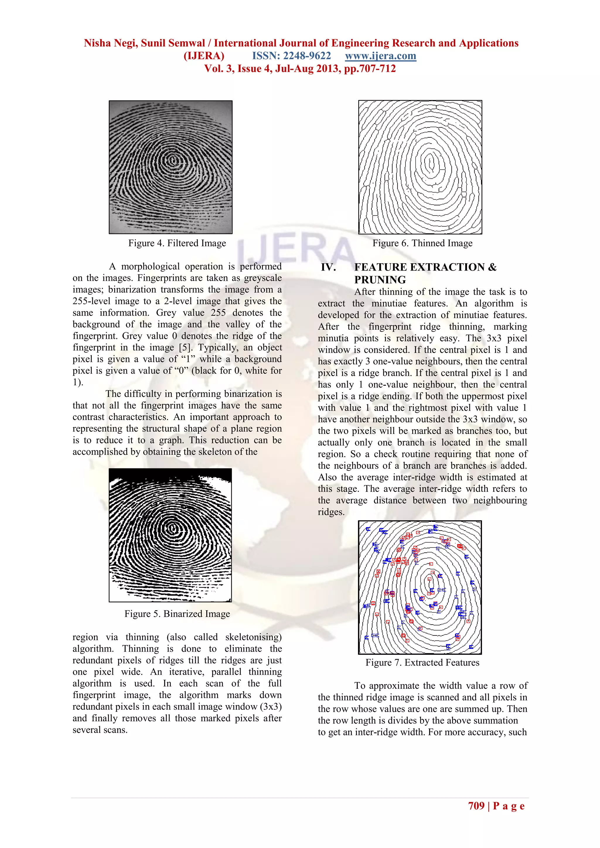 Nisha Negi, Sunil Semwal / International Journal of Engineering Research and Applications
(IJERA) ISSN: 2248-9622 www.ijera.com
Vol. 3, Issue 4, Jul-Aug 2013, pp.707-712
709 | P a g e
Figure 4. Filtered Image
A morphological operation is performed
on the images. Fingerprints are taken as greyscale
images; binarization transforms the image from a
255-level image to a 2-level image that gives the
same information. Grey value 255 denotes the
background of the image and the valley of the
fingerprint. Grey value 0 denotes the ridge of the
fingerprint in the image [5]. Typically, an object
pixel is given a value of “1” while a background
pixel is given a value of “0” (black for 0, white for
1).
The difficulty in performing binarization is
that not all the fingerprint images have the same
contrast characteristics. An important approach to
representing the structural shape of a plane region
is to reduce it to a graph. This reduction can be
accomplished by obtaining the skeleton of the
Figure 5. Binarized Image
region via thinning (also called skeletonising)
algorithm. Thinning is done to eliminate the
redundant pixels of ridges till the ridges are just
one pixel wide. An iterative, parallel thinning
algorithm is used. In each scan of the full
fingerprint image, the algorithm marks down
redundant pixels in each small image window (3x3)
and finally removes all those marked pixels after
several scans.
Figure 6. Thinned Image
IV. FEATURE EXTRACTION &
PRUNING
After thinning of the image the task is to
extract the minutiae features. An algorithm is
developed for the extraction of minutiae features.
After the fingerprint ridge thinning, marking
minutia points is relatively easy. The 3x3 pixel
window is considered. If the central pixel is 1 and
has exactly 3 one-value neighbours, then the central
pixel is a ridge branch. If the central pixel is 1 and
has only 1 one-value neighbour, then the central
pixel is a ridge ending. If both the uppermost pixel
with value 1 and the rightmost pixel with value 1
have another neighbour outside the 3x3 window, so
the two pixels will be marked as branches too, but
actually only one branch is located in the small
region. So a check routine requiring that none of
the neighbours of a branch are branches is added.
Also the average inter-ridge width is estimated at
this stage. The average inter-ridge width refers to
the average distance between two neighbouring
ridges.
Figure 7. Extracted Features
To approximate the width value a row of
the thinned ridge image is scanned and all pixels in
the row whose values are one are summed up. Then
the row length is divides by the above summation
to get an inter-ridge width. For more accuracy, such
 