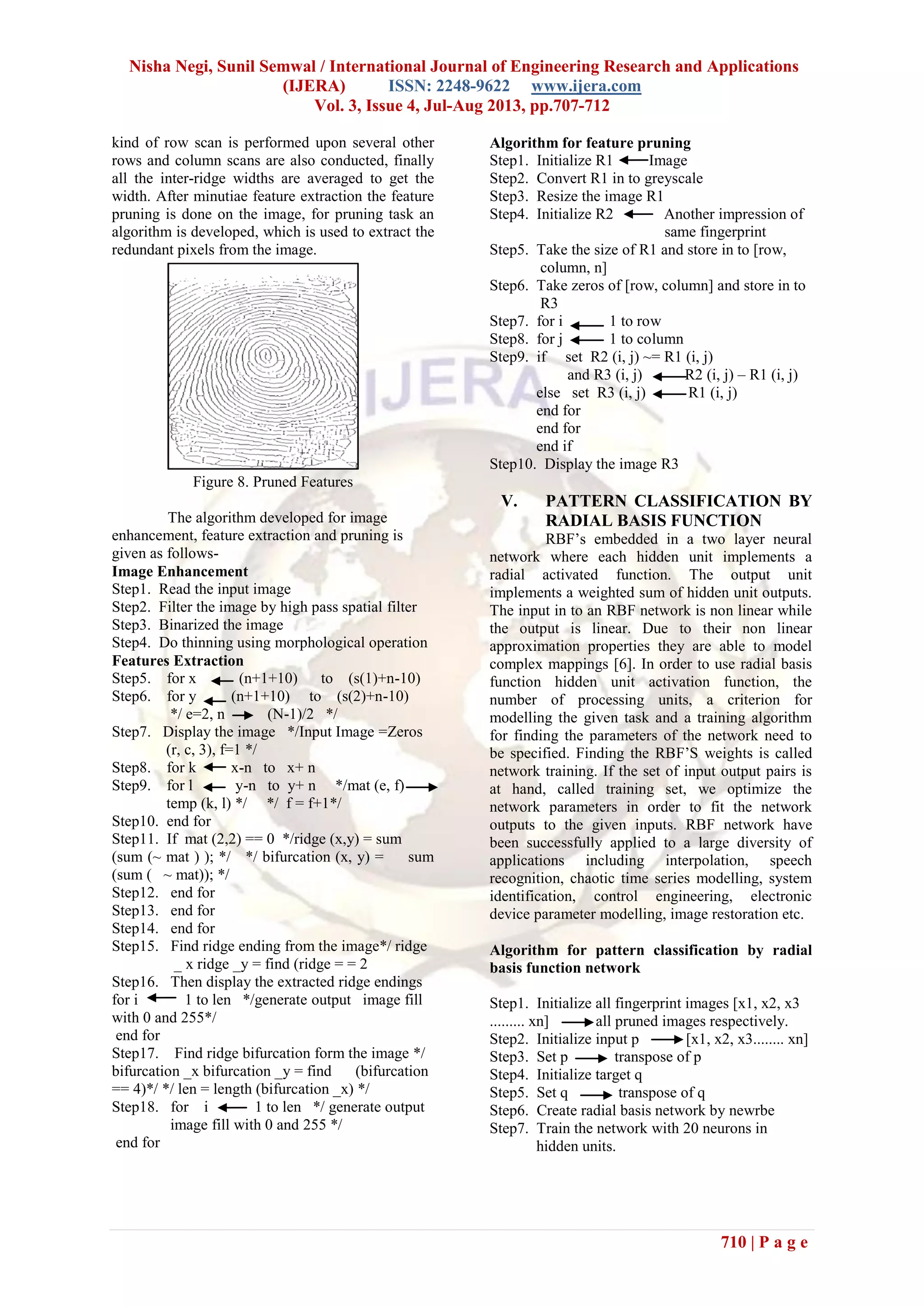 Nisha Negi, Sunil Semwal / International Journal of Engineering Research and Applications
(IJERA) ISSN: 2248-9622 www.ijera.com
Vol. 3, Issue 4, Jul-Aug 2013, pp.707-712
710 | P a g e
kind of row scan is performed upon several other
rows and column scans are also conducted, finally
all the inter-ridge widths are averaged to get the
width. After minutiae feature extraction the feature
pruning is done on the image, for pruning task an
algorithm is developed, which is used to extract the
redundant pixels from the image.
Figure 8. Pruned Features
The algorithm developed for image
enhancement, feature extraction and pruning is
given as follows-
Image Enhancement
Step1. Read the input image
Step2. Filter the image by high pass spatial filter
Step3. Binarized the image
Step4. Do thinning using morphological operation
Features Extraction
Step5. for x (n+1+10) to (s(1)+n-10)
Step6. for y (n+1+10) to (s(2)+n-10)
*/ e=2, n (N-1)/2 */
Step7. Display the image */Input Image =Zeros
(r, c, 3), f=1 */
Step8. for k x-n to x+ n
Step9. for l y-n to y+ n */mat (e, f)
temp (k, l) */ */ f = f+1*/
Step10. end for
Step11. If mat (2,2) == 0 */ridge (x,y) = sum
(sum (~ mat ) ); */ */ bifurcation (x, y) = sum
(sum ( ~ mat)); */
Step12. end for
Step13. end for
Step14. end for
Step15. Find ridge ending from the image*/ ridge
_ x ridge _y = find (ridge = = 2
Step16. Then display the extracted ridge endings
for i 1 to len */generate output image fill
with 0 and 255*/
end for
Step17. Find ridge bifurcation form the image */
bifurcation _x bifurcation _y = find (bifurcation
== 4)*/ */ len = length (bifurcation _x) */
Step18. for i 1 to len */ generate output
image fill with 0 and 255 */
end for
Algorithm for feature pruning
Step1. Initialize R1 Image
Step2. Convert R1 in to greyscale
Step3. Resize the image R1
Step4. Initialize R2 Another impression of
same fingerprint
Step5. Take the size of R1 and store in to [row,
column, n]
Step6. Take zeros of [row, column] and store in to
R3
Step7. for i 1 to row
Step8. for j 1 to column
Step9. if set R2 (i, j) ~= R1 (i, j)
and R3 (i, j) R2 (i, j) – R1 (i, j)
else set R3 (i, j) R1 (i, j)
end for
end for
end if
Step10. Display the image R3
V. PATTERN CLASSIFICATION BY
RADIAL BASIS FUNCTION
RBF’s embedded in a two layer neural
network where each hidden unit implements a
radial activated function. The output unit
implements a weighted sum of hidden unit outputs.
The input in to an RBF network is non linear while
the output is linear. Due to their non linear
approximation properties they are able to model
complex mappings [6]. In order to use radial basis
function hidden unit activation function, the
number of processing units, a criterion for
modelling the given task and a training algorithm
for finding the parameters of the network need to
be specified. Finding the RBF’S weights is called
network training. If the set of input output pairs is
at hand, called training set, we optimize the
network parameters in order to fit the network
outputs to the given inputs. RBF network have
been successfully applied to a large diversity of
applications including interpolation, speech
recognition, chaotic time series modelling, system
identification, control engineering, electronic
device parameter modelling, image restoration etc.
Algorithm for pattern classification by radial
basis function network
Step1. Initialize all fingerprint images [x1, x2, x3
......... xn] all pruned images respectively.
Step2. Initialize input p [x1, x2, x3........ xn]
Step3. Set p transpose of p
Step4. Initialize target q
Step5. Set q transpose of q
Step6. Create radial basis network by newrbe
Step7. Train the network with 20 neurons in
hidden units.
 