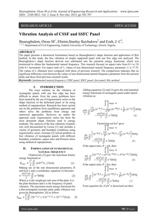 Ibearugbulem, Owus M et al Int. Journal of Engineering Research and Applications
ISSN : 2248-9622, Vol. 3, Issue 6, Nov-Dec 2013, pp.703-707

RESEARCH ARTICLE

www.ijera.com

OPEN ACCESS

Vibration Analysis of CSSF and SSFC Panel
Ibearugbulem, Owus M1, Ebirim,Stanley Ikechukwu2 and Ezeh, J. C3,
1, 2, 3

- Department of Civil Engineering, Federal University of Technology, Owerri, Nigeria

ABSTRACT
The paper presents a theoretical formulation based on Ibearugbulem’s shape function and application of Ritz
method. In this study, the free vibration of simply supported panel with one free edge was analyzed. The
Ibearugbulem’s shape function derived was substituted into the potential energy functional, which was
minimized to obtain the fundamental natural frequency. This research focused on aspect ratio from 0.1 to 2.0
with 0.1 increments. For aspect ratio of 1, values of non dimensional natural frequency parameter,  is 17.35.
The values of  obtained were compared with those of previous research. The comparisons indicates that no
significant difference exist between the values of non dimensional natural frequency parameter from this present
study and those from previous research works.
Keywords: fundamental natural frequency, CSSF panel, SSFC panel, free panel, Ritz method.

I.

INTRODUCTION

The exact solution on the vibration of
rectangular panels with one free edge has been
difficult to attain. Over the years, problems have
been treated by the use of trigonometric series as the
shape function of the deformed panel or by using
method of superposition. Research has been carried
out on the problems from equilibrium approach and
others solve the problems from energy and
numerical approaches. However, no matter the
approach used, trigonometric series has been the
most dominant shape function used in energy
methods. The analysis of the free vibration of panels
was well documented by Leissa [1] and includes a
variety of geometry and boundary conditions using
trigonometric series. Gorman [2] solved problem on
free vibration of rectangular panels with different
boundary conditions, aspect ratio and Poisson ratios
using method of superposition.

Adding equations (2) and (3) gave the total potential
energy functional of rectangular panel under lateral
vibration as:

Factorizing out b/a3 gave:

If the aspect ratio, P = a/b, then:

II.

FORMULATION OF FUNDAMENTAL
NATURAL FREQUENCY

Chakraverty [3] gave the maximum kinetic
energy functional as
If the aspect ratio, P = b/a, then:
Making use of the non dimensional parameters, R
and Q in x and y coordinates, equation (1) becomes

Where ρ is the weight per unit area of the plate, h is
the plate thickness and λ is the frequency of panel
vibration. The maximum strain energy functional for
a thin rectangular isotropic plate under vibration was
given by Ibearugbulem [4] as follow:

www.ijera.com

From equation (4), if a/b3 is factorized out then:

703 | P a g e

 