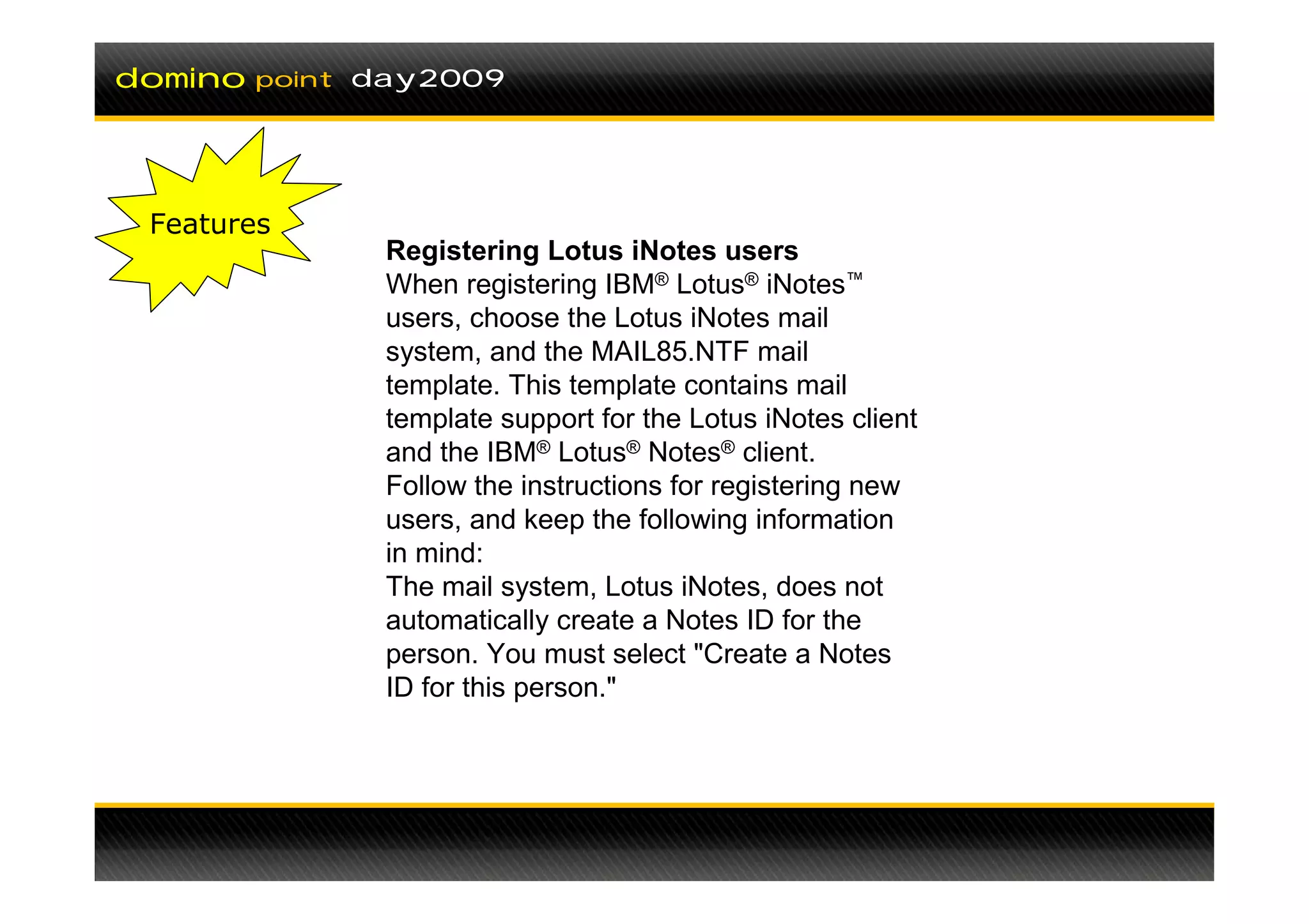 domino   point day2009




 Features
               Registering Lotus iNotes users
               When registering IBM® Lotus® iNotes™
               users, choose the Lotus iNotes mail
               system, and the MAIL85.NTF mail
               template. This template contains mail
               template support for the Lotus iNotes client
               and the IBM® Lotus® Notes® client.
               Follow the instructions for registering new
               users, and keep the following information
               in mind:
               The mail system, Lotus iNotes, does not
               automatically create a Notes ID for the
               person. You must select "Create a Notes
               ID for this person."
 