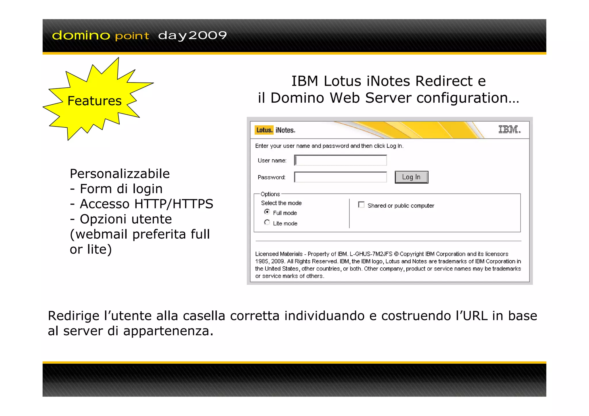 domino    point day2009



                                      IBM Lotus iNotes Redirect e
   Features                      il Domino Web Server configuration…




   Personalizzabile
   - Form di login
   - Accesso HTTP/HTTPS
   - Opzioni utente
   (webmail preferita full
   or lite)




Redirige l’utente alla casella corretta individuando e costruendo l’URL in base
al server di appartenenza.
 