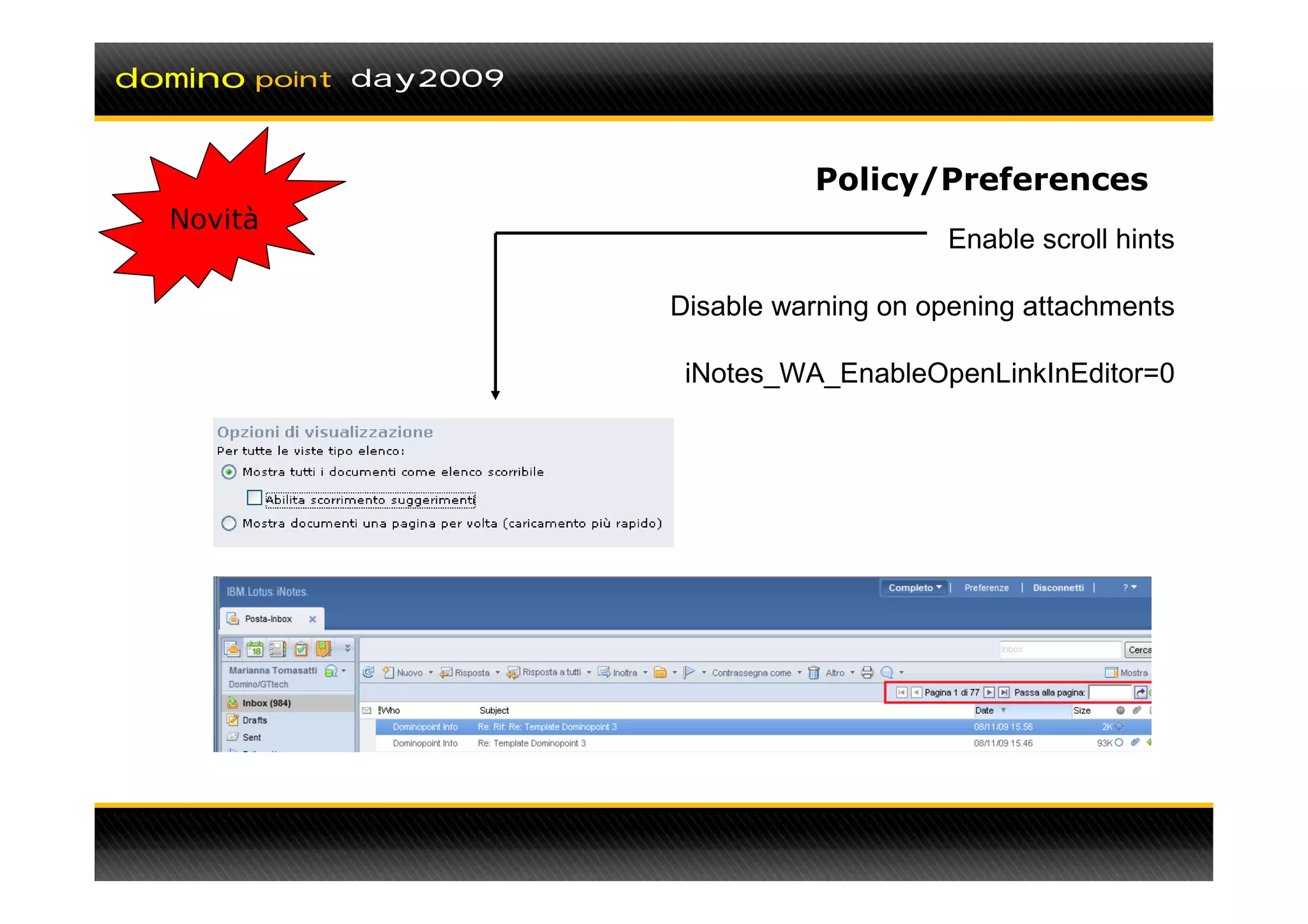 domino   point day2009



                                   Policy/Preferences
  Novità
                                             Enable scroll hints

                         Disable warning on opening attachments

                          iNotes_WA_EnableOpenLinkInEditor=0
 