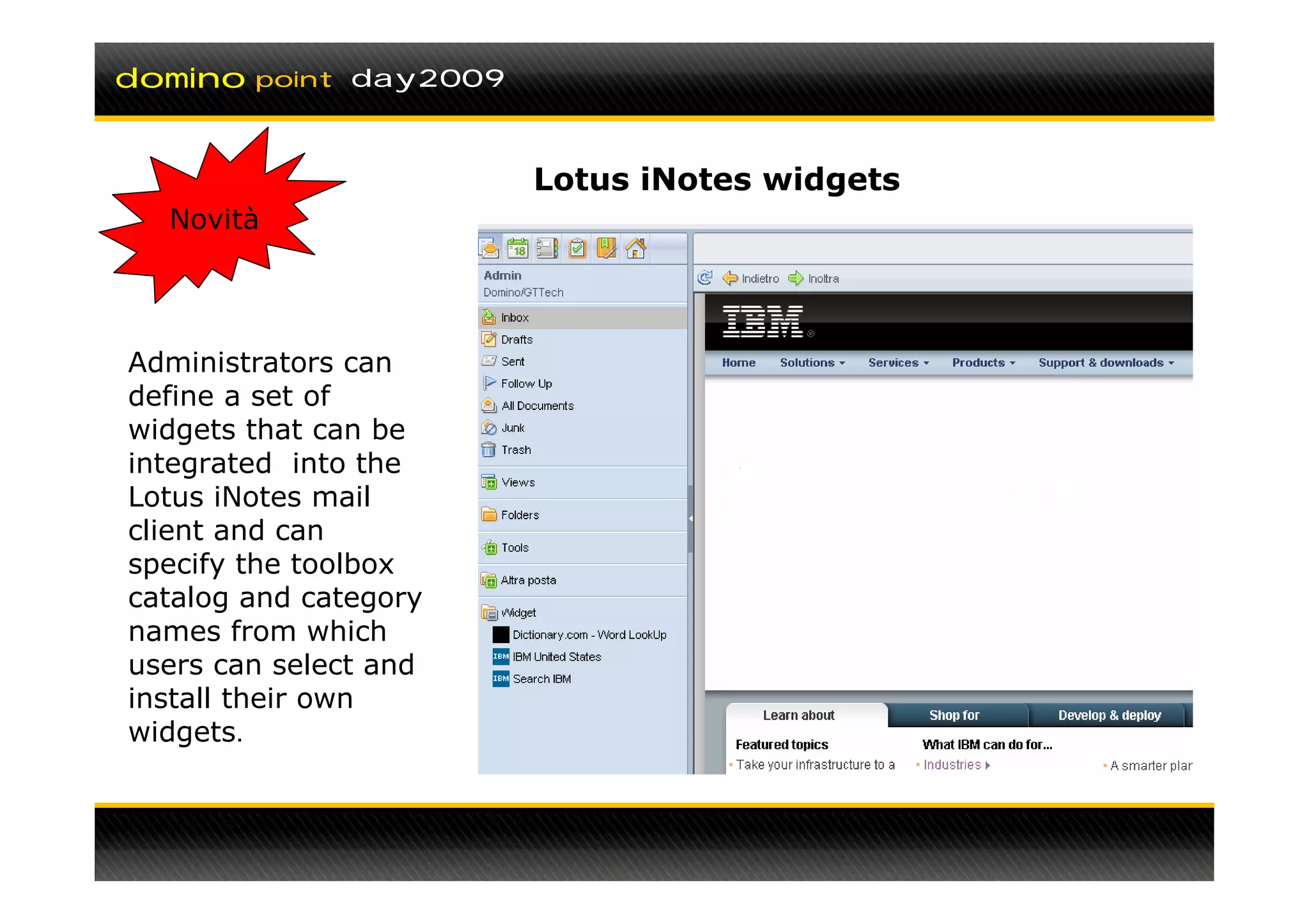 domino   point day2009



                         Lotus iNotes widgets
  Novità




Administrators can
define a set of
widgets that can be
integrated into the
Lotus iNotes mail
client and can
specify the toolbox
catalog and category
names from which
users can select and
install their own
widgets.
 