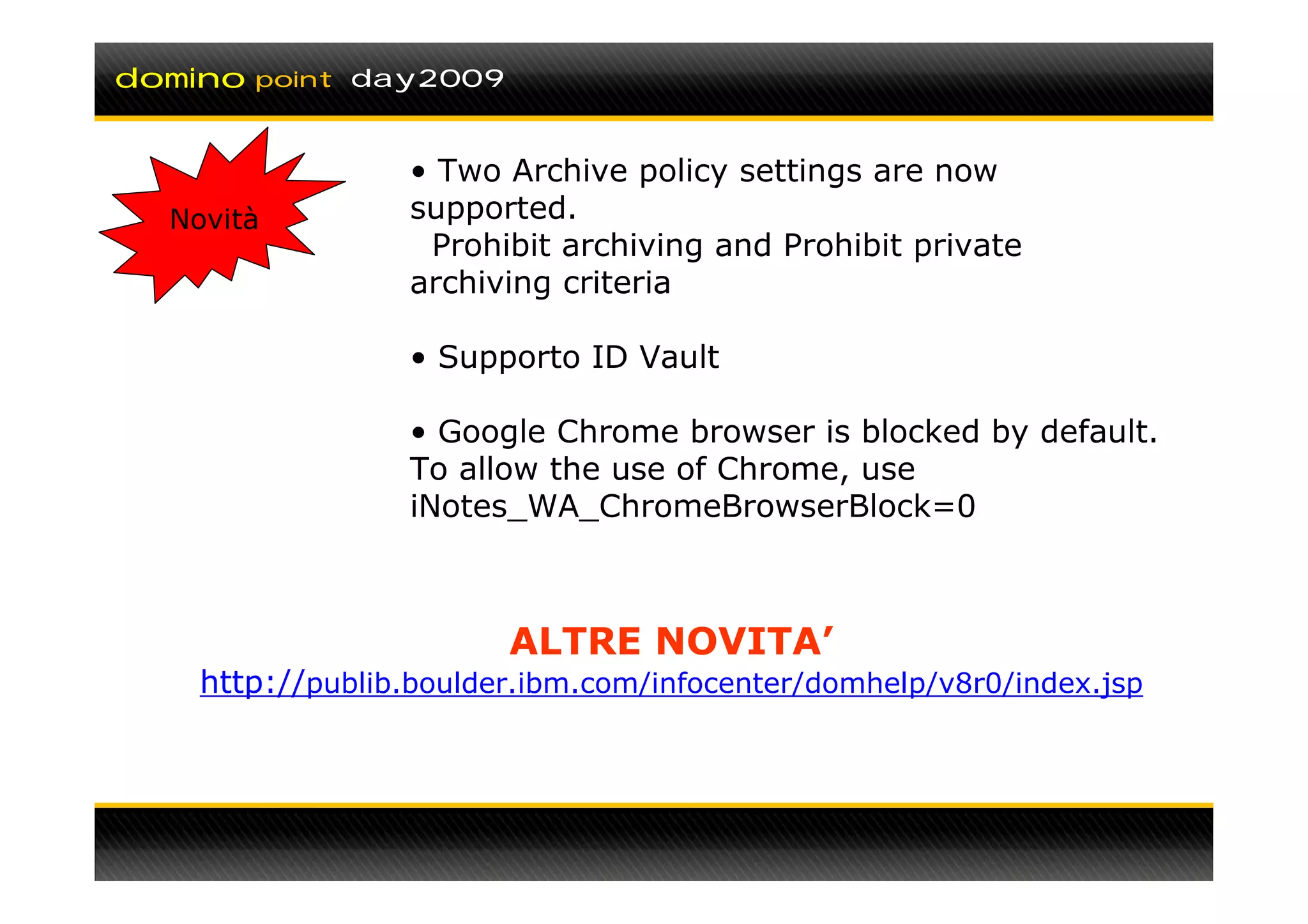 domino   point day2009



                  • Two Archive policy settings are now
  Novità          supported.
                   Prohibit archiving and Prohibit private
                  archiving criteria

                  • Supporto ID Vault

                  • Google Chrome browser is blocked by default.
                  To allow the use of Chrome, use
                  iNotes_WA_ChromeBrowserBlock=0



                         ALTRE NOVITA’
    http://publib.boulder.ibm.com/infocenter/domhelp/v8r0/index.jsp
 