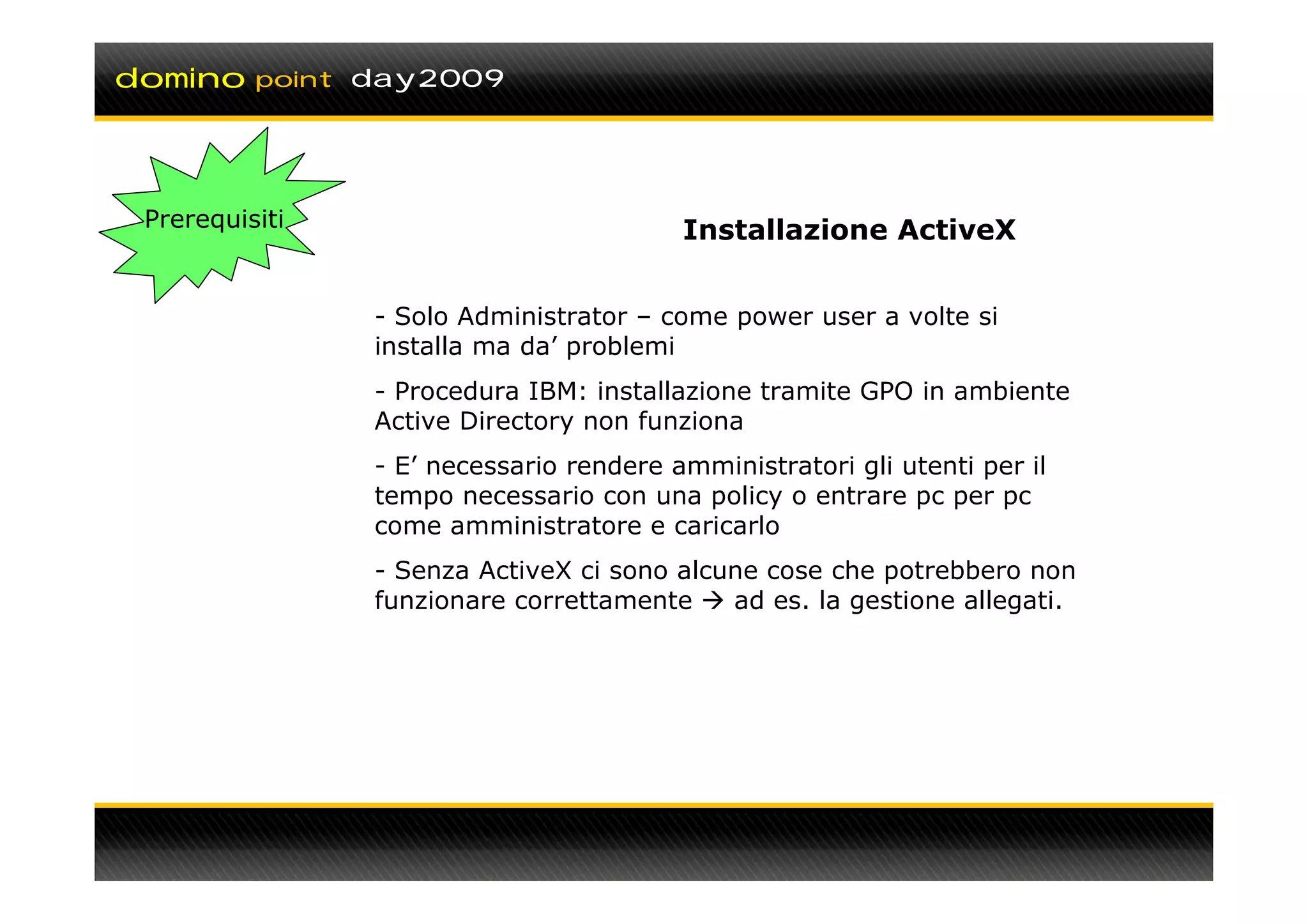 domino    point day2009




 Prerequisiti                            Installazione ActiveX


                - Solo Administrator – come power user a volte si
                installa ma da’ problemi
                - Procedura IBM: installazione tramite GPO in ambiente
                Active Directory non funziona
                - E’ necessario rendere amministratori gli utenti per il
                tempo necessario con una policy o entrare pc per pc
                come amministratore e caricarlo
                - Senza ActiveX ci sono alcune cose che potrebbero non
                funzionare correttamente    ad es. la gestione allegati.
 