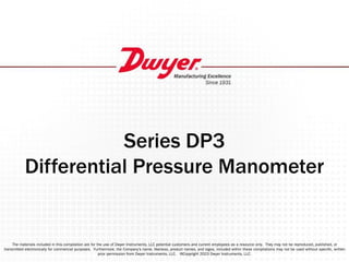Series DP3
Differential Pressure Manometer
The materials included in this compilation are for the use of Dwyer Instruments, LLC potential customers and current employees as a resource only. They may not be reproduced, published, or
transmitted electronically for commercial purposes. Furthermore, the Company’s name, likeness, product names, and logos, included within these compilations may not be used without speciﬁc, written
prior permission from Dwyer Instruments, LLC. ©Copyright 2023 Dwyer Instruments, LLC.
 