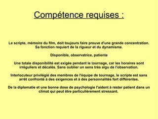 Compétence requises :
Le scripte, mémoire du film, doit toujours faire preuve d'une grande concentration.
Sa fonction requiert de la rigueur et du dynamisme.
Disponible, observatrice, patiente
Une totale disponibilité est exigée pendant le tournage, car les horaires sont
irréguliers et décalés. Sans oublier un sens très aigu de l'observation.
Interlocuteur privilégié des membres de l'équipe de tournage, le scripte est sans
arrêt confronté à des exigences et à des personnalités fort différentes.
De la diplomatie et une bonne dose de psychologie l'aident à rester patient dans un
climat qui peut être particulièrement stressant.
 