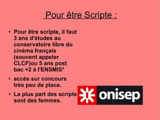 Pour être Scripte :
● Pour être scripte, il faut
3 ans d'études au
conservatoire libre du
cinéma français
(souvent appeler
CLCF)ou 5 ans post
bac +2 à l'ENSMIS*
● accès sur concours
très peu de place.
● La plus part des scripte
sont des femmes.
 