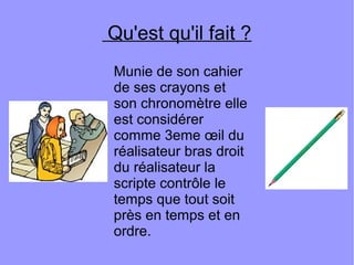 Qu'est qu'il fait ?
Munie de son cahier
de ses crayons et
son chronomètre elle
est considérer
comme 3eme œil du
réalisateur bras droit
du réalisateur la
scripte contrôle le
temps que tout soit
près en temps et en
ordre.
 