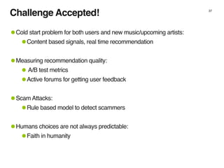 Challenge Accepted!
•Cold start problem for both users and new music/upcoming artists:
•Content based signals, real time r...