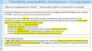 10
<event
name>
Traceability, explainability, transparency – EU regulations
“Why was my mortgage application refused?” The bias problem originates in the data and its pre-processing!
Article 12 Record-keeping
1. High-risk AI systems shall be designed and developed with capabilities enabling the automatic recording of events
(‘logs’) while the high-risk AI systems is operating. Those logging capabilities shall conform to recognised standards or
common specifications.
Proposal for a Regulation laying down harmonised rules on artificial intelligence (Artificial Intelligence Act) - Brussels,
21.4.2021: https://ec.europa.eu/newsroom/dae/items/709090
“AI systems that create a high risk to the health and safety or fundamental rights of natural persons/ […] the
classification as high-risk does not only depend on the function performed by the AI system, but also on the specific
purpose and modalities for which that system is used.
- used for the purpose of assessing students
- recruitment or selection of natural persons
- evaluate the eligibility of natural persons for public assistance benefits and services
- evaluate the creditworthiness of natural persons or establish their credit score
- used by law enforcement authorities for making individual risk assessments
 